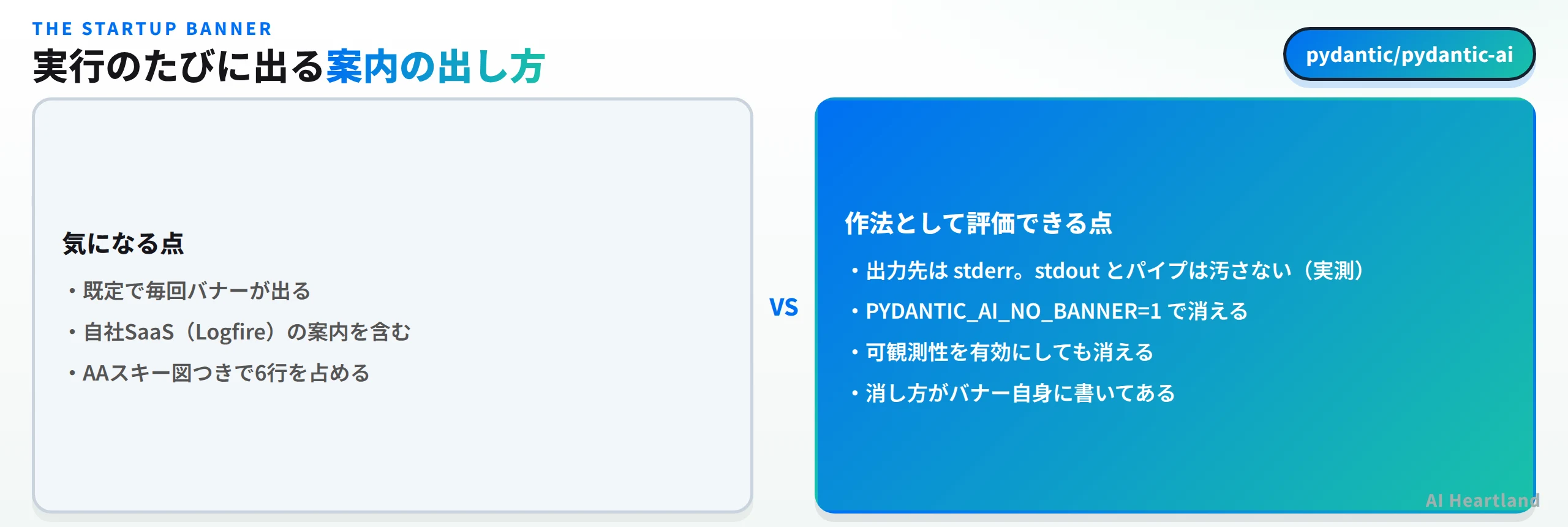 起動バナーについて。気になる点は既定で毎回バナーが出ることと自社SaaSのLogfireの案内を含むことと6行を占めること。作法として評価できる点は出力先がstderrでstdoutとパイプを汚さないこととPYDANTIC_AI_NO_BANNER=1で消えることと可観測性を有効にしても消えることと消し方がバナー自身に書いてあること